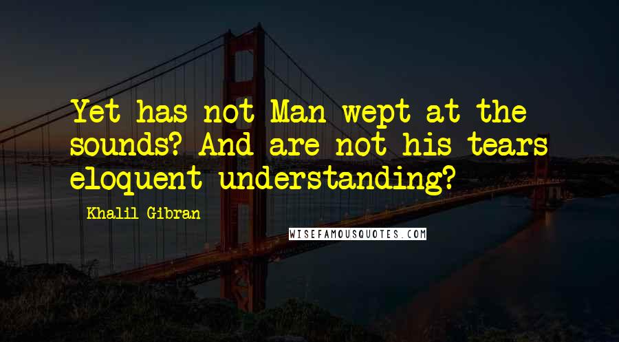 Khalil Gibran Quotes: Yet has not Man wept at the sounds? And are not his tears eloquent understanding?