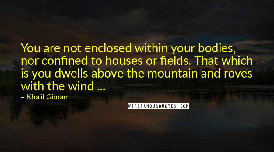 Khalil Gibran Quotes: You are not enclosed within your bodies, nor confined to houses or fields. That which is you dwells above the mountain and roves with the wind ...