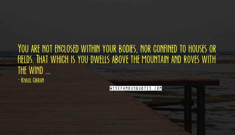 Khalil Gibran Quotes: You are not enclosed within your bodies, nor confined to houses or fields. That which is you dwells above the mountain and roves with the wind ...