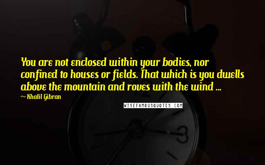 Khalil Gibran Quotes: You are not enclosed within your bodies, nor confined to houses or fields. That which is you dwells above the mountain and roves with the wind ...