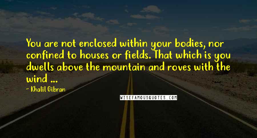 Khalil Gibran Quotes: You are not enclosed within your bodies, nor confined to houses or fields. That which is you dwells above the mountain and roves with the wind ...