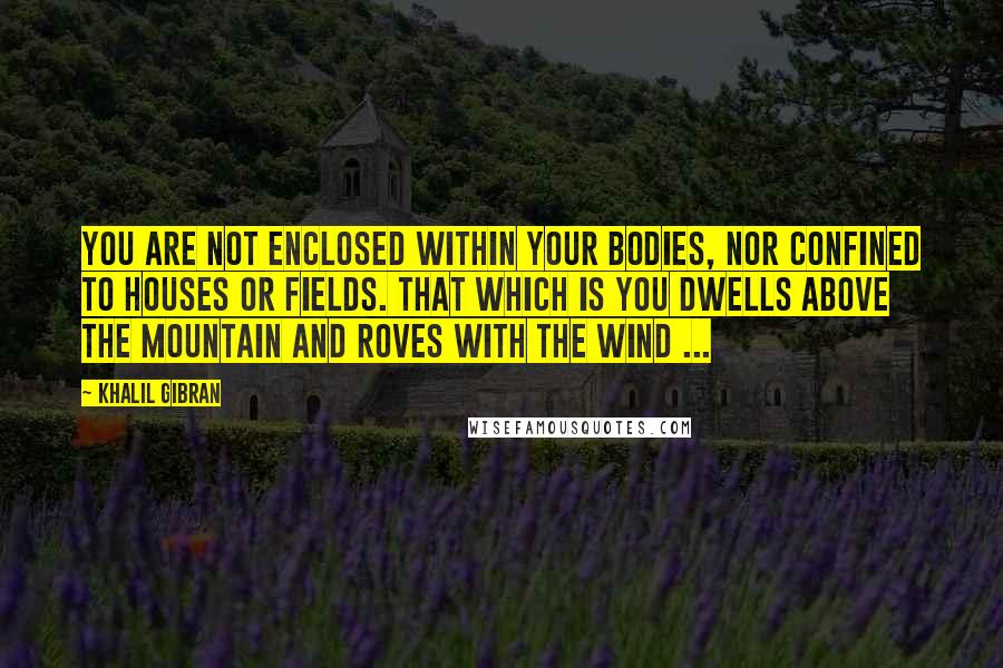 Khalil Gibran Quotes: You are not enclosed within your bodies, nor confined to houses or fields. That which is you dwells above the mountain and roves with the wind ...