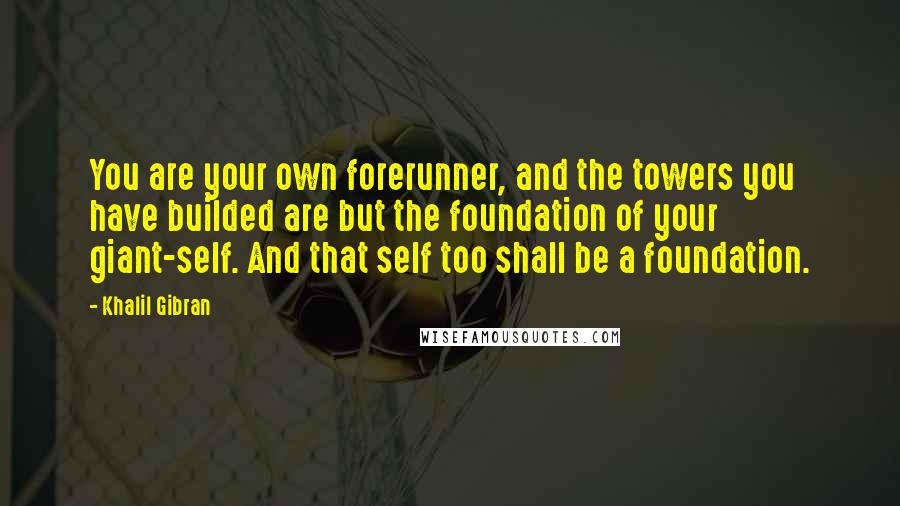 Khalil Gibran Quotes: You are your own forerunner, and the towers you have builded are but the foundation of your giant-self. And that self too shall be a foundation.
