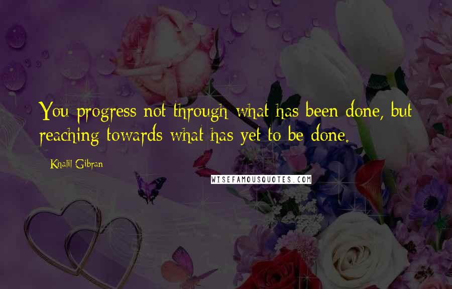 Khalil Gibran Quotes: You progress not through what has been done, but reaching towards what has yet to be done.