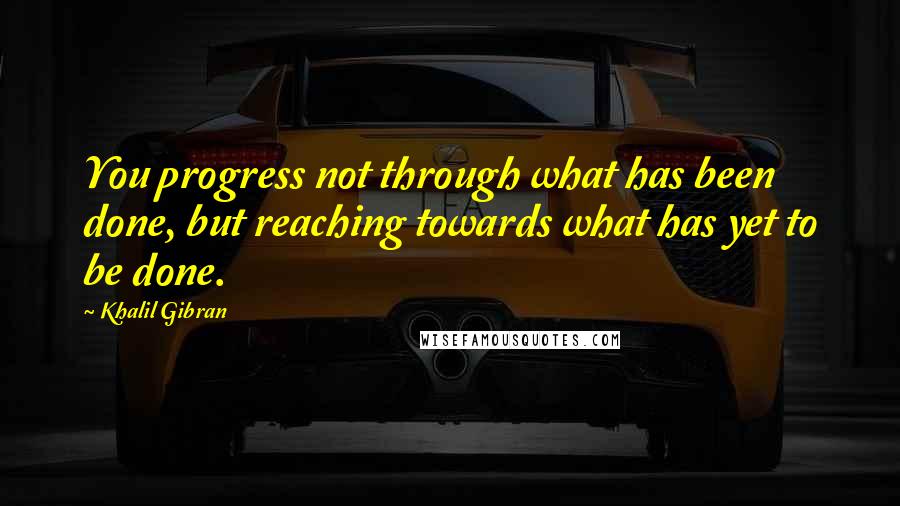 Khalil Gibran Quotes: You progress not through what has been done, but reaching towards what has yet to be done.