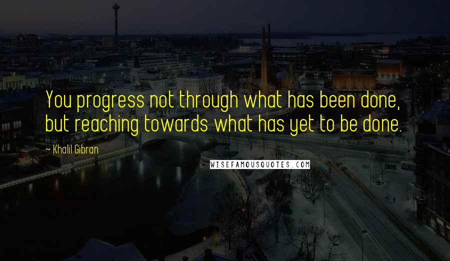 Khalil Gibran Quotes: You progress not through what has been done, but reaching towards what has yet to be done.