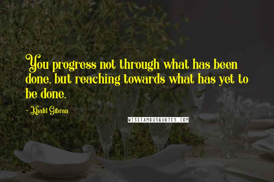 Khalil Gibran Quotes: You progress not through what has been done, but reaching towards what has yet to be done.