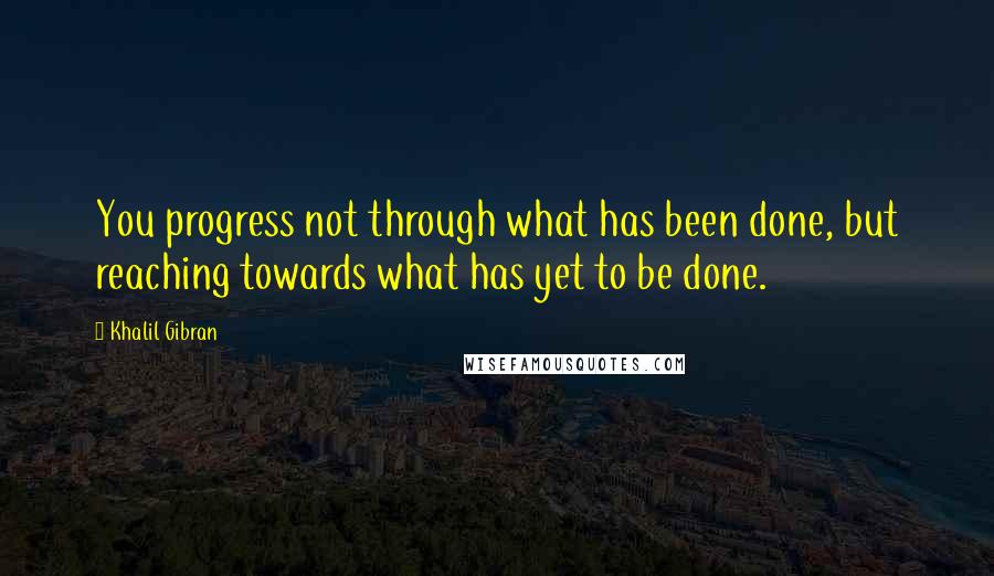 Khalil Gibran Quotes: You progress not through what has been done, but reaching towards what has yet to be done.