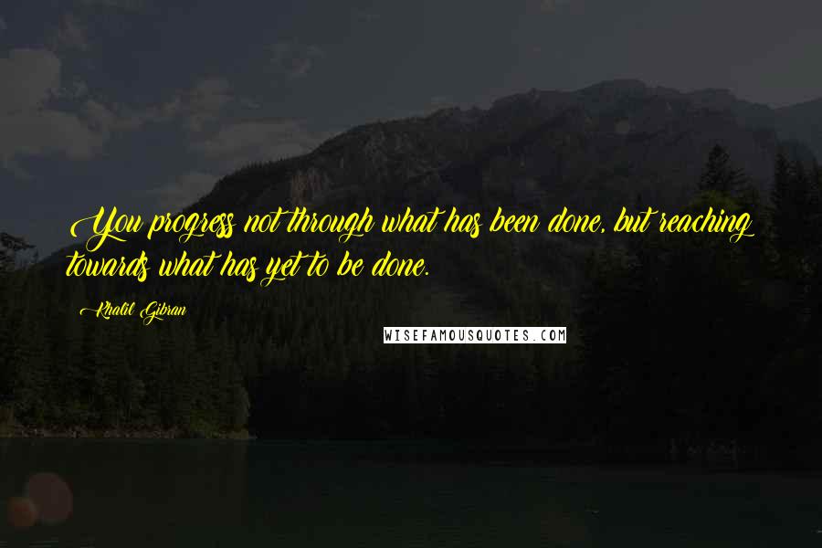 Khalil Gibran Quotes: You progress not through what has been done, but reaching towards what has yet to be done.