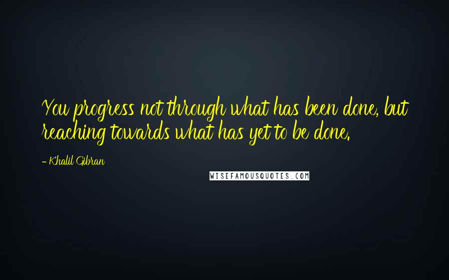 Khalil Gibran Quotes: You progress not through what has been done, but reaching towards what has yet to be done.