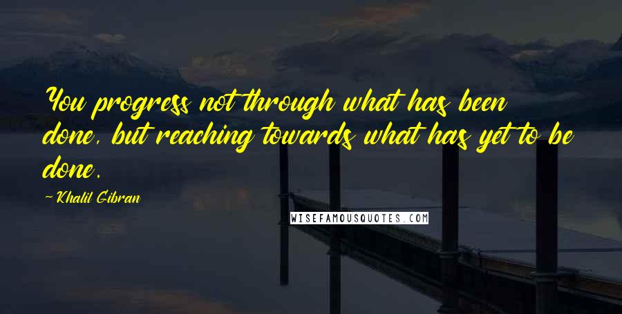 Khalil Gibran Quotes: You progress not through what has been done, but reaching towards what has yet to be done.