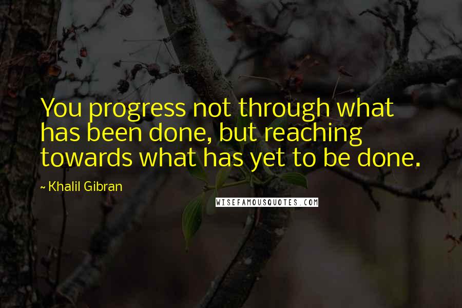 Khalil Gibran Quotes: You progress not through what has been done, but reaching towards what has yet to be done.