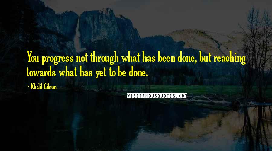 Khalil Gibran Quotes: You progress not through what has been done, but reaching towards what has yet to be done.