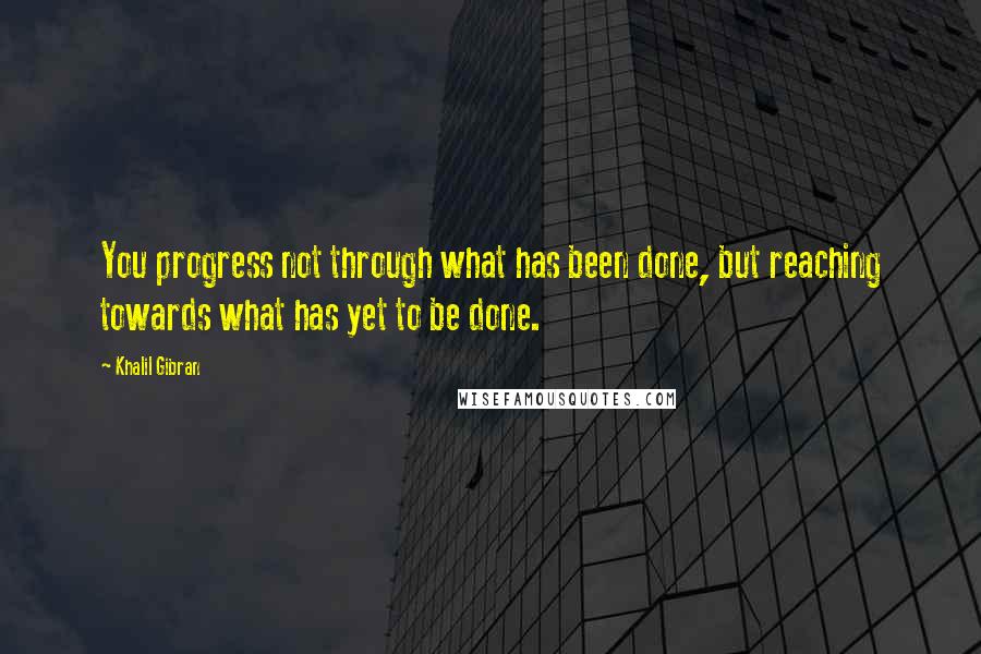 Khalil Gibran Quotes: You progress not through what has been done, but reaching towards what has yet to be done.