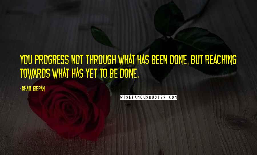 Khalil Gibran Quotes: You progress not through what has been done, but reaching towards what has yet to be done.