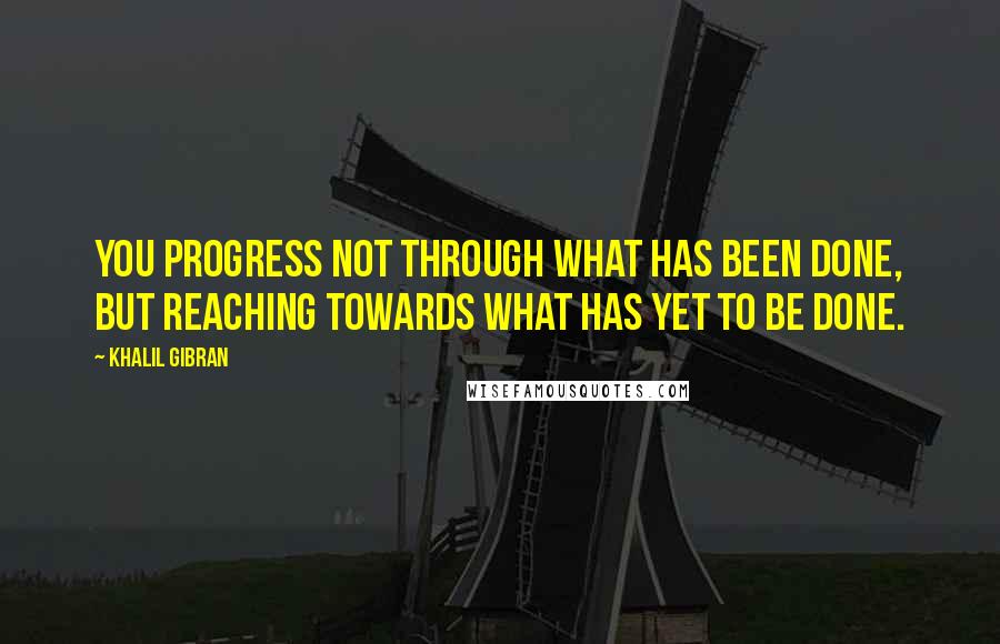 Khalil Gibran Quotes: You progress not through what has been done, but reaching towards what has yet to be done.