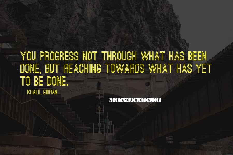 Khalil Gibran Quotes: You progress not through what has been done, but reaching towards what has yet to be done.