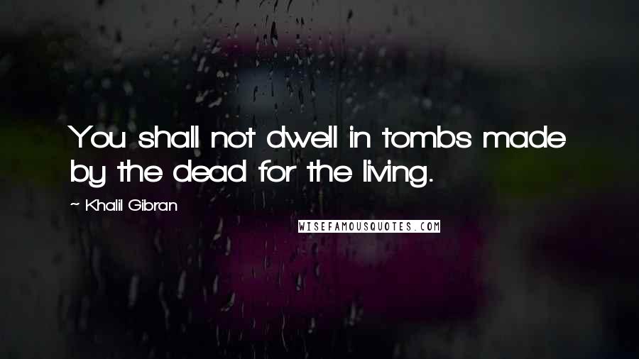 Khalil Gibran Quotes: You shall not dwell in tombs made by the dead for the living.