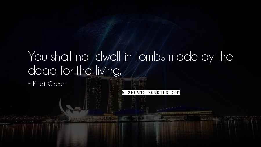 Khalil Gibran Quotes: You shall not dwell in tombs made by the dead for the living.