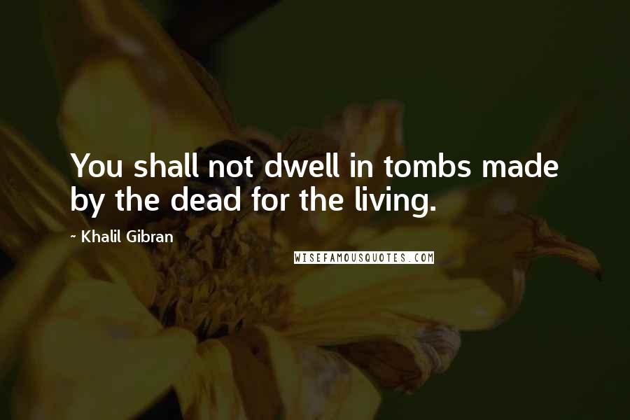 Khalil Gibran Quotes: You shall not dwell in tombs made by the dead for the living.