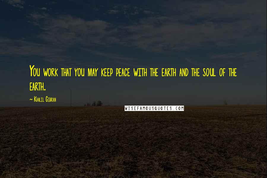 Khalil Gibran Quotes: You work that you may keep peace with the earth and the soul of the earth.