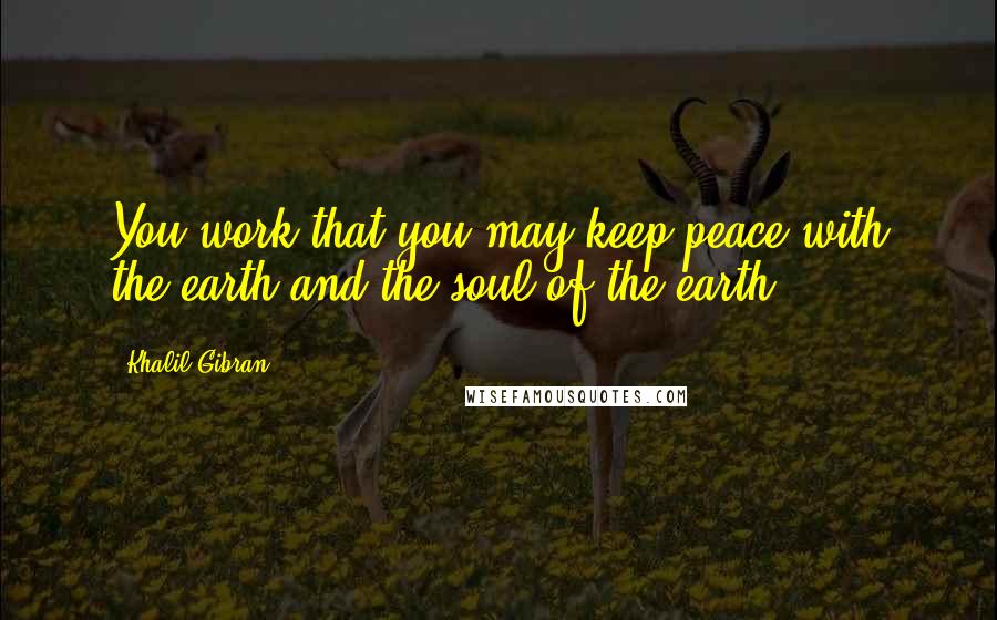 Khalil Gibran Quotes: You work that you may keep peace with the earth and the soul of the earth.