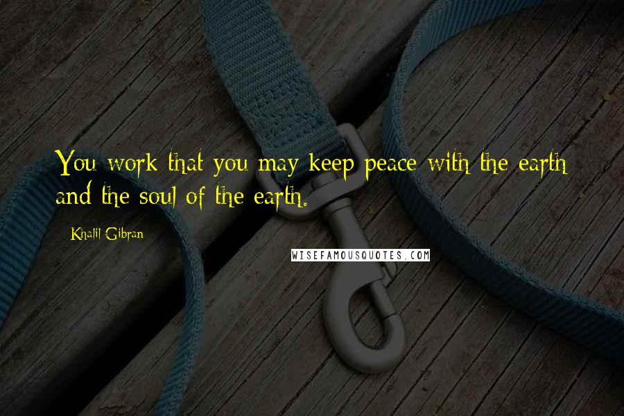 Khalil Gibran Quotes: You work that you may keep peace with the earth and the soul of the earth.