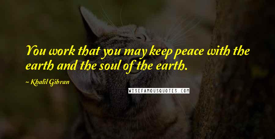 Khalil Gibran Quotes: You work that you may keep peace with the earth and the soul of the earth.