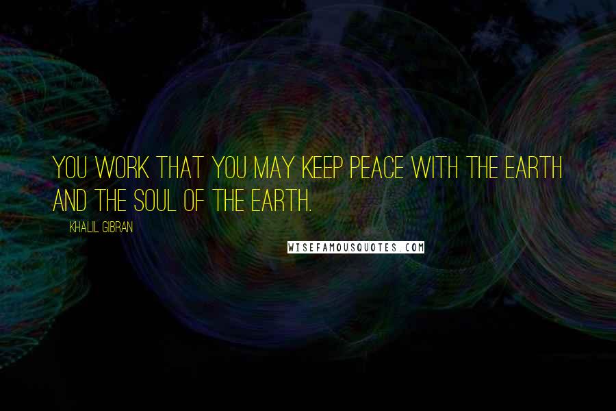 Khalil Gibran Quotes: You work that you may keep peace with the earth and the soul of the earth.