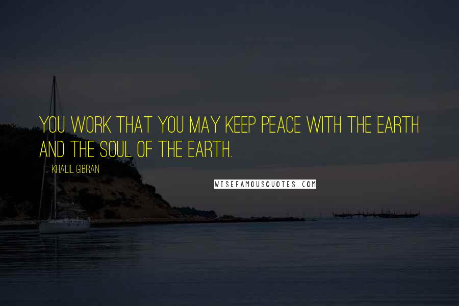 Khalil Gibran Quotes: You work that you may keep peace with the earth and the soul of the earth.