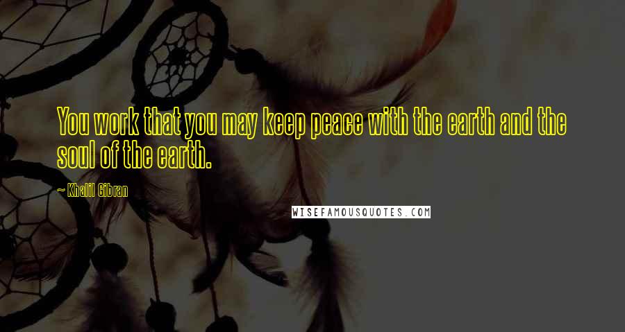 Khalil Gibran Quotes: You work that you may keep peace with the earth and the soul of the earth.
