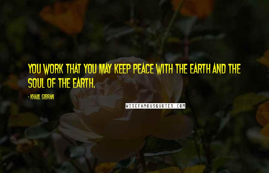 Khalil Gibran Quotes: You work that you may keep peace with the earth and the soul of the earth.
