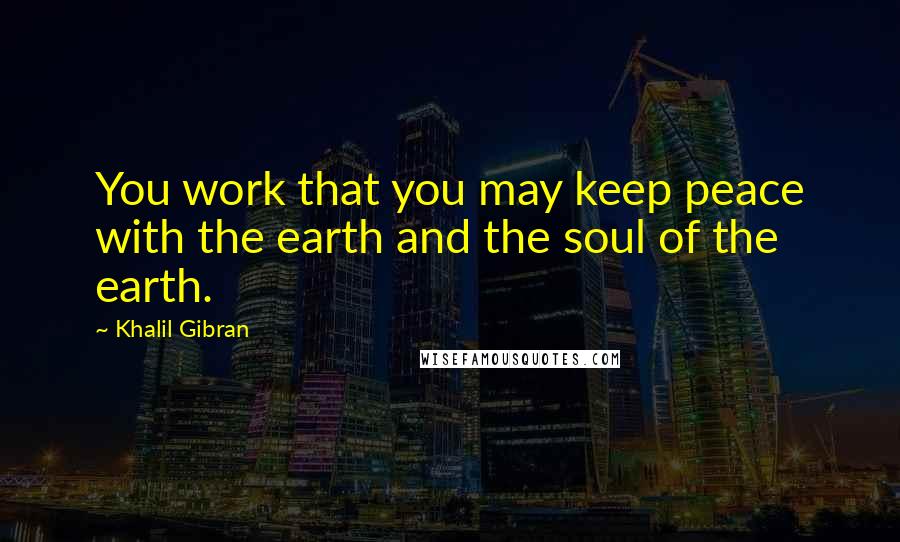 Khalil Gibran Quotes: You work that you may keep peace with the earth and the soul of the earth.