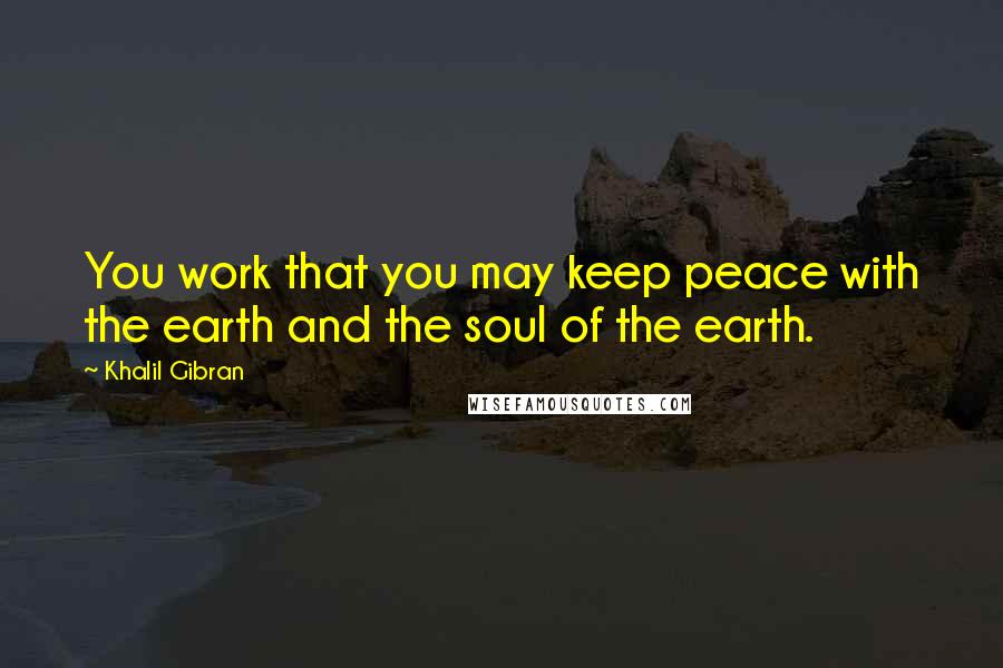 Khalil Gibran Quotes: You work that you may keep peace with the earth and the soul of the earth.
