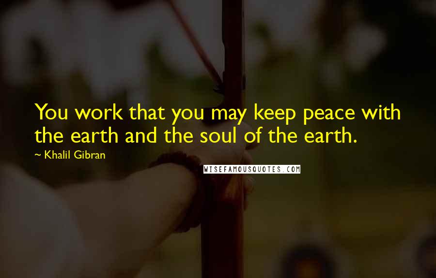 Khalil Gibran Quotes: You work that you may keep peace with the earth and the soul of the earth.