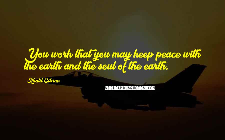 Khalil Gibran Quotes: You work that you may keep peace with the earth and the soul of the earth.