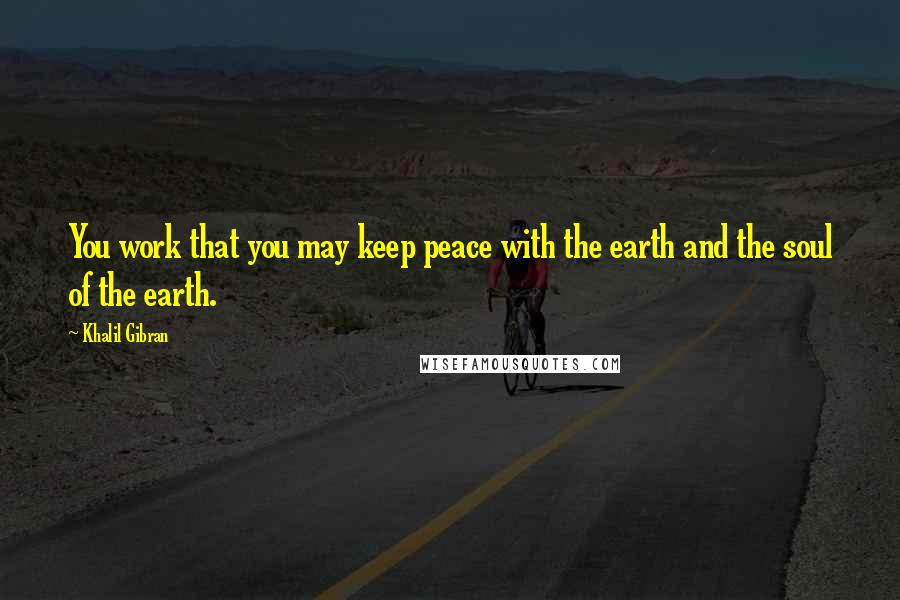 Khalil Gibran Quotes: You work that you may keep peace with the earth and the soul of the earth.