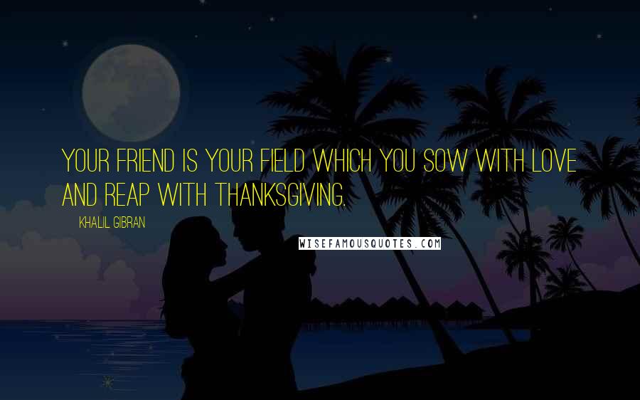 Khalil Gibran Quotes: Your friend is your field which you sow with love and reap with thanksgiving.