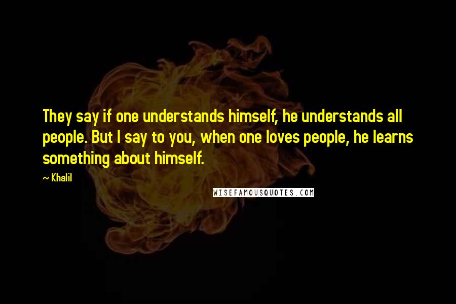 Khalil Quotes: They say if one understands himself, he understands all people. But I say to you, when one loves people, he learns something about himself.