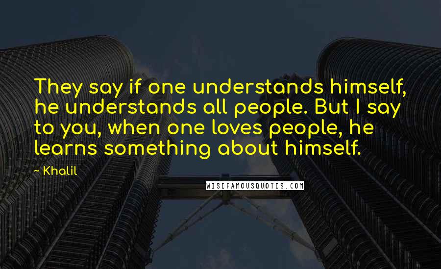 Khalil Quotes: They say if one understands himself, he understands all people. But I say to you, when one loves people, he learns something about himself.