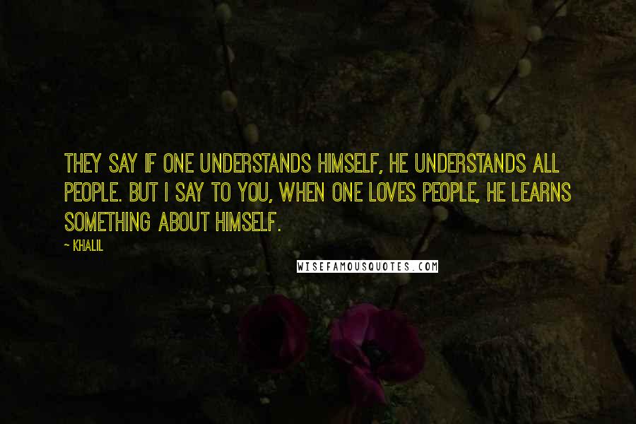 Khalil Quotes: They say if one understands himself, he understands all people. But I say to you, when one loves people, he learns something about himself.