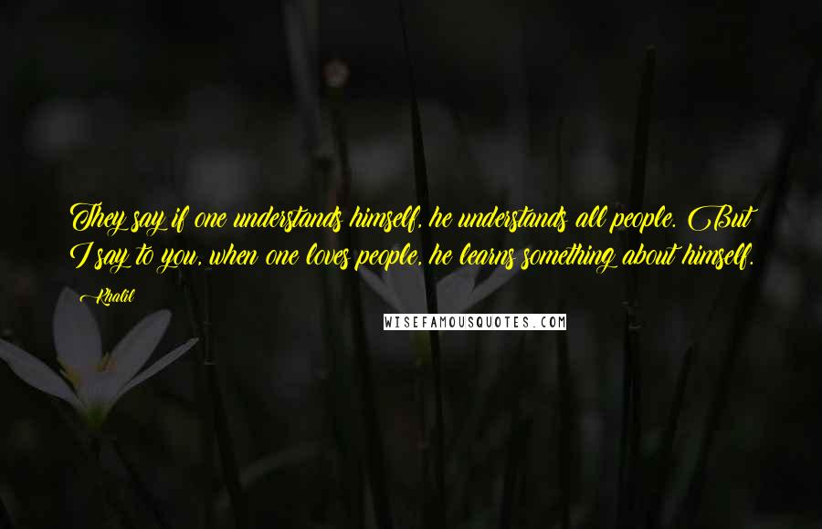 Khalil Quotes: They say if one understands himself, he understands all people. But I say to you, when one loves people, he learns something about himself.