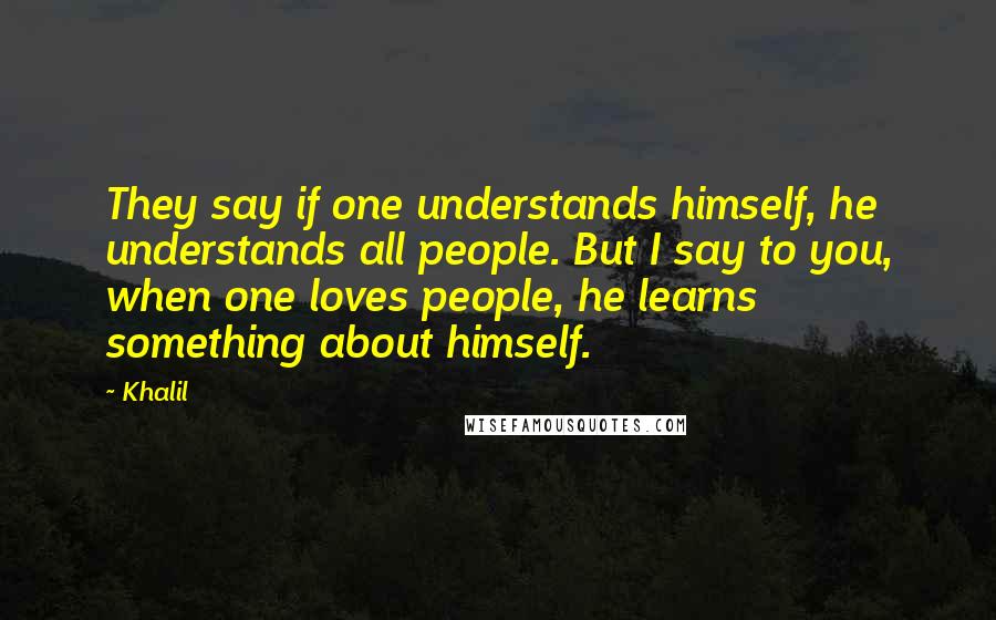 Khalil Quotes: They say if one understands himself, he understands all people. But I say to you, when one loves people, he learns something about himself.