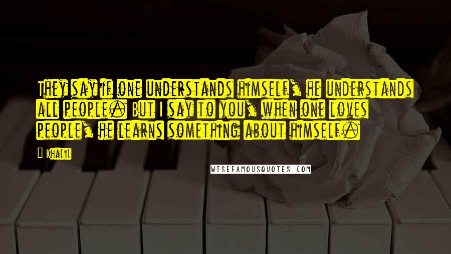 Khalil Quotes: They say if one understands himself, he understands all people. But I say to you, when one loves people, he learns something about himself.