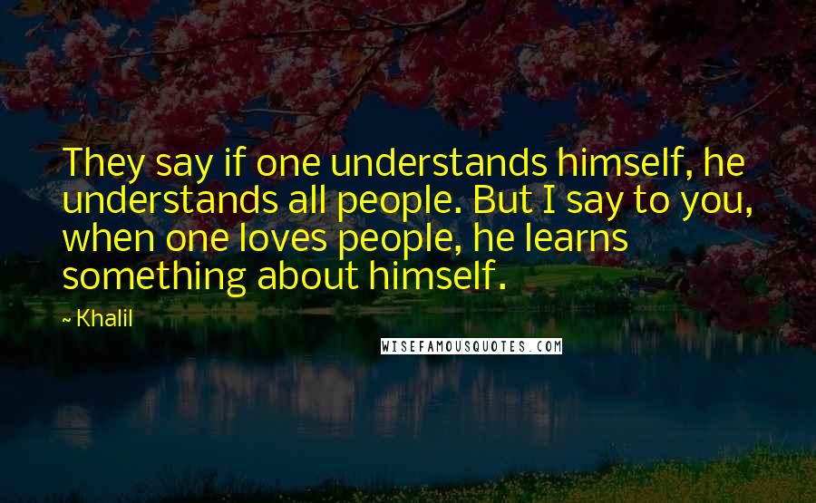 Khalil Quotes: They say if one understands himself, he understands all people. But I say to you, when one loves people, he learns something about himself.