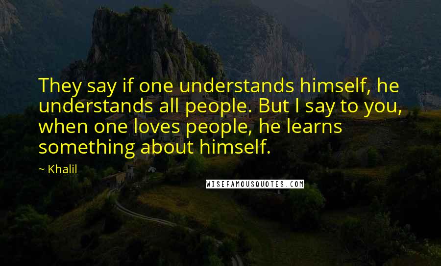 Khalil Quotes: They say if one understands himself, he understands all people. But I say to you, when one loves people, he learns something about himself.