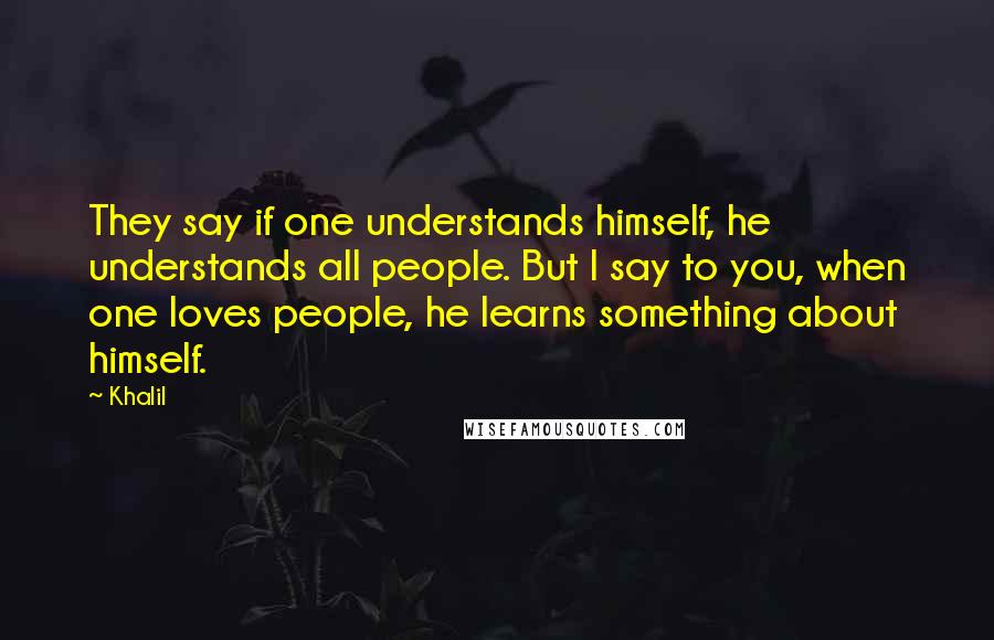 Khalil Quotes: They say if one understands himself, he understands all people. But I say to you, when one loves people, he learns something about himself.