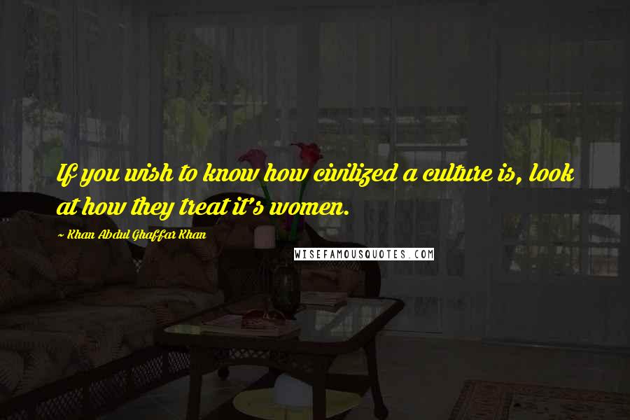 Khan Abdul Ghaffar Khan Quotes: If you wish to know how civilized a culture is, look at how they treat it's women.