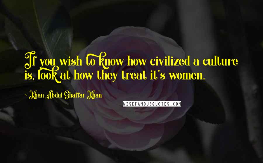 Khan Abdul Ghaffar Khan Quotes: If you wish to know how civilized a culture is, look at how they treat it's women.