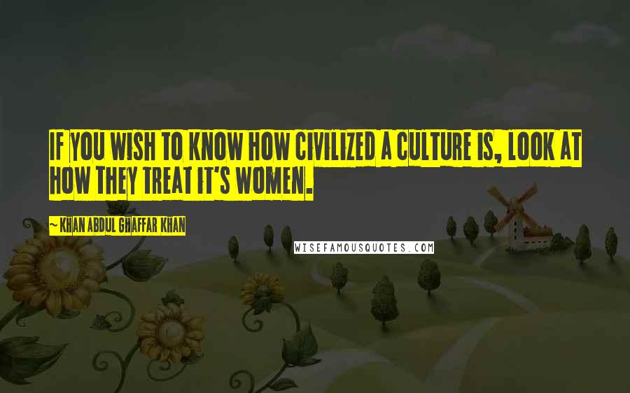 Khan Abdul Ghaffar Khan Quotes: If you wish to know how civilized a culture is, look at how they treat it's women.